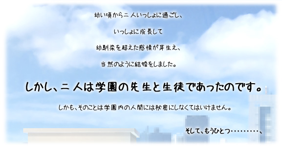 幼い頃から二人いっしょに過ごし、いっしょに成長して、幼馴染を超えた感情が芽生え、当然のように結婚をしました。
しかし、二人は学園の先生と生徒であったのです。
しかも、そのことは学園内の人間には秘密にしなくてはいけません。
そして、もうひとつ･････････、